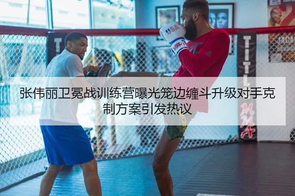 张伟丽卫冕战训练营曝光笼边缠斗升级对手克制方案引发热议